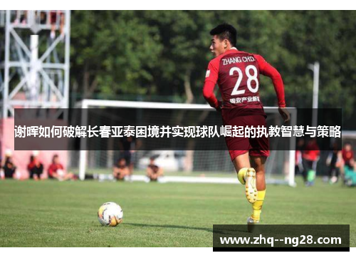 谢晖如何破解长春亚泰困境并实现球队崛起的执教智慧与策略