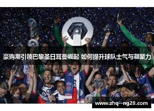 豪购潮引领巴黎圣日耳曼崛起 如何提升球队士气与凝聚力