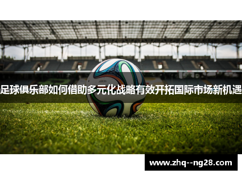 足球俱乐部如何借助多元化战略有效开拓国际市场新机遇 足球俱乐部如何借助多元化战略有效开拓国际市场新机遇