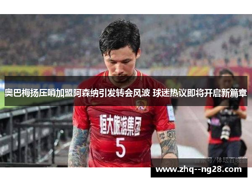 奥巴梅扬压哨加盟阿森纳引发转会风波 球迷热议即将开启新篇章